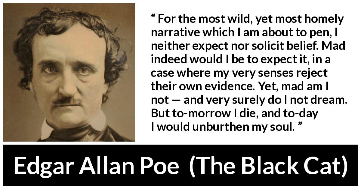 Edgar Allan Poe quote about madness from The Black Cat - For the most wild, yet most homely narrative which I am about to pen, I neither expect nor solicit belief. Mad indeed would I be to expect it, in a case where my very senses reject their own evidence. Yet, mad am I not — and very surely do I not dream. But to-morrow I die, and to-day I would unburthen my soul.