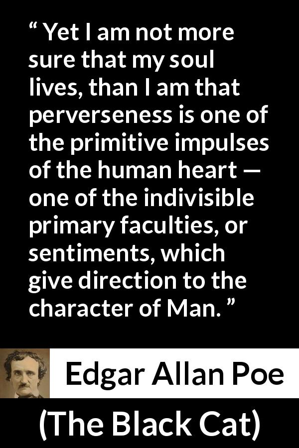 Edgar Allan Poe quote about men from The Black Cat - Yet I am not more sure that my soul lives, than I am that perverseness is one of the primitive impulses of the human heart — one of the indivisible primary faculties, or sentiments, which give direction to the character of Man.
