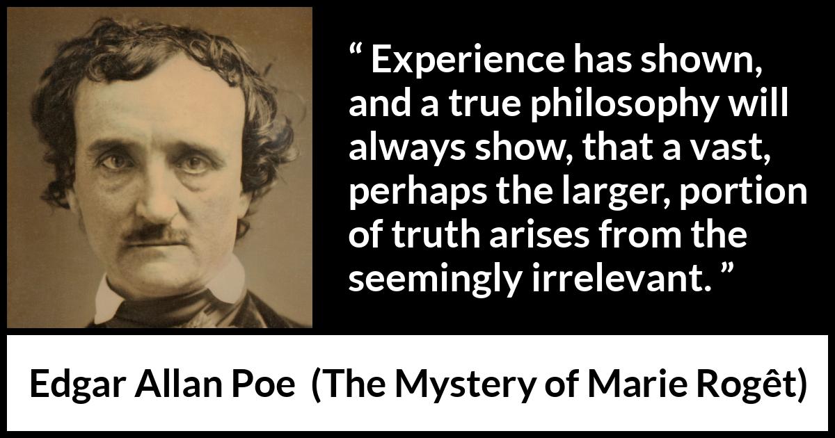 Edgar Allan Poe quote about truth from The Mystery of Marie Rogêt (1842) Edgar Allan Poe quote about truth from The Mystery of Marie Rogêt (1842) - Experience has shown, and a true philosophy will always show, that a vast, perhaps the larger, portion of truth arises from the seemingly irrelevant.