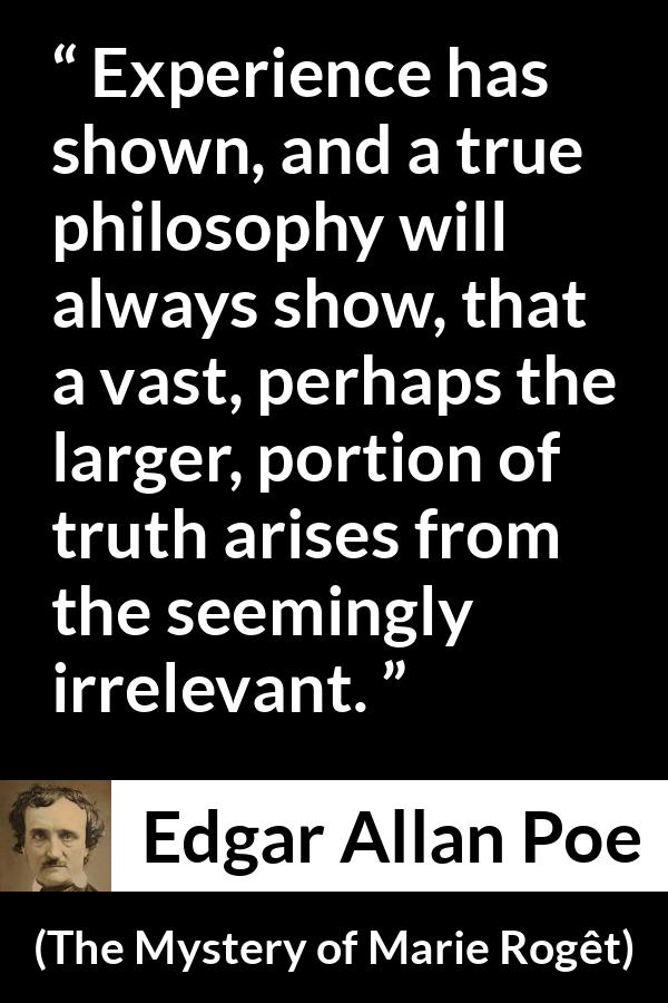 Edgar Allan Poe quote about truth from The Mystery of Marie Rogêt (1842) - Experience has shown, and a true philosophy will always show, that a vast, perhaps the larger, portion of truth arises from the seemingly irrelevant.