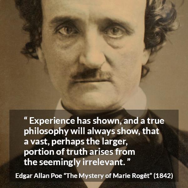 Edgar Allan Poe quote about truth from The Mystery of Marie Rogêt (1842) - Experience has shown, and a true philosophy will always show, that a vast, perhaps the larger, portion of truth arises from the seemingly irrelevant.