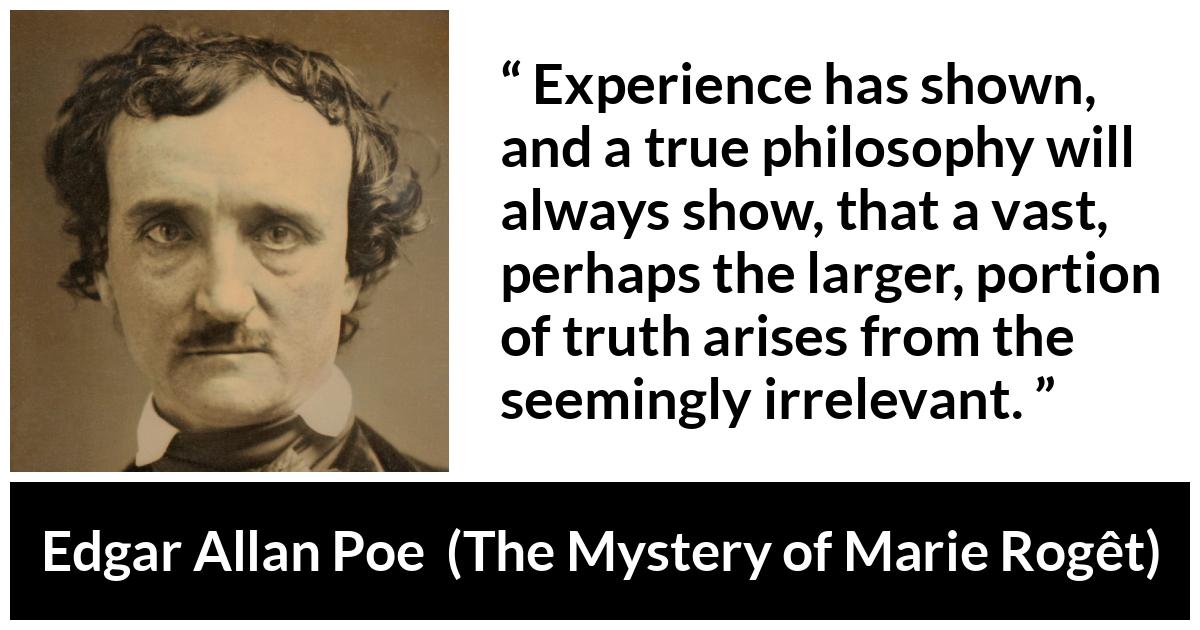 Edgar Allan Poe quote about truth from The Mystery of Marie Rogêt (1842) - Experience has shown, and a true philosophy will always show, that a vast, perhaps the larger, portion of truth arises from the seemingly irrelevant.