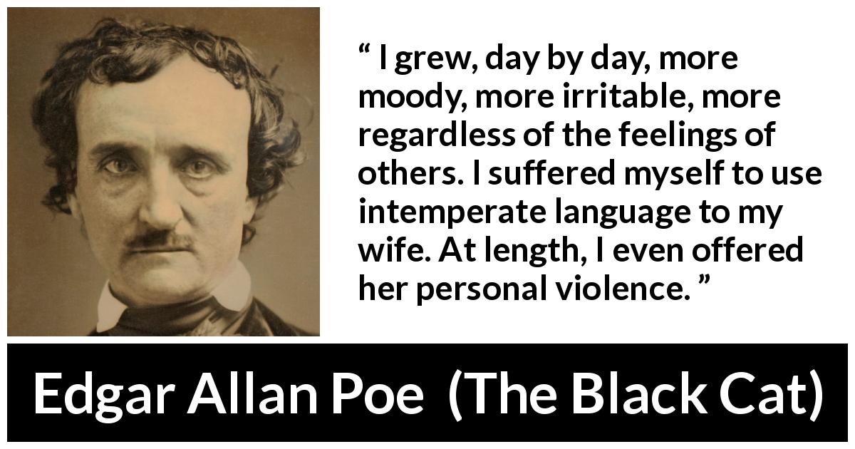 Edgar Allan Poe quote about violence from The Black Cat - I grew, day by day, more moody, more irritable, more regardless of the feelings of others. I suffered myself to use intemperate language to my wife. At length, I even offered her personal violence.