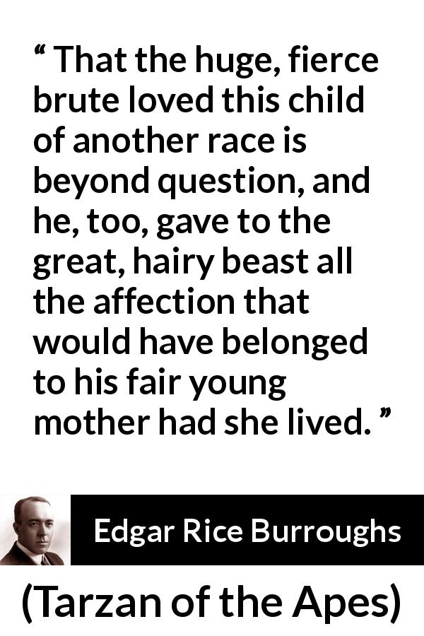 Edgar Rice Burroughs quote about child from Tarzan of the Apes - That the huge, fierce brute loved this child of another race is beyond question, and he, too, gave to the great, hairy beast all the affection that would have belonged to his fair young mother had she lived.