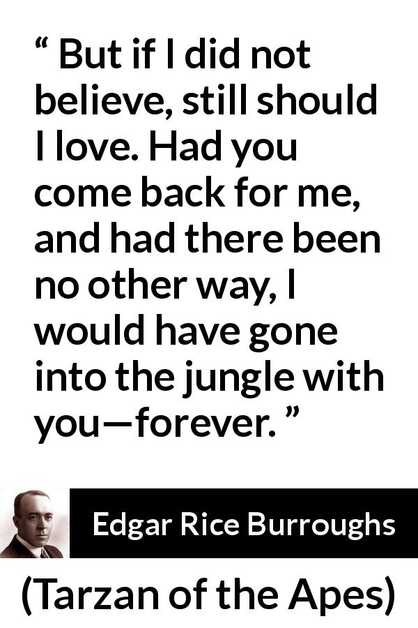 Edgar Rice Burroughs quote about love from Tarzan of the Apes - But if I did not believe, still should I love. Had you come back for me, and had there been no other way, I would have gone into the jungle with you—forever.
