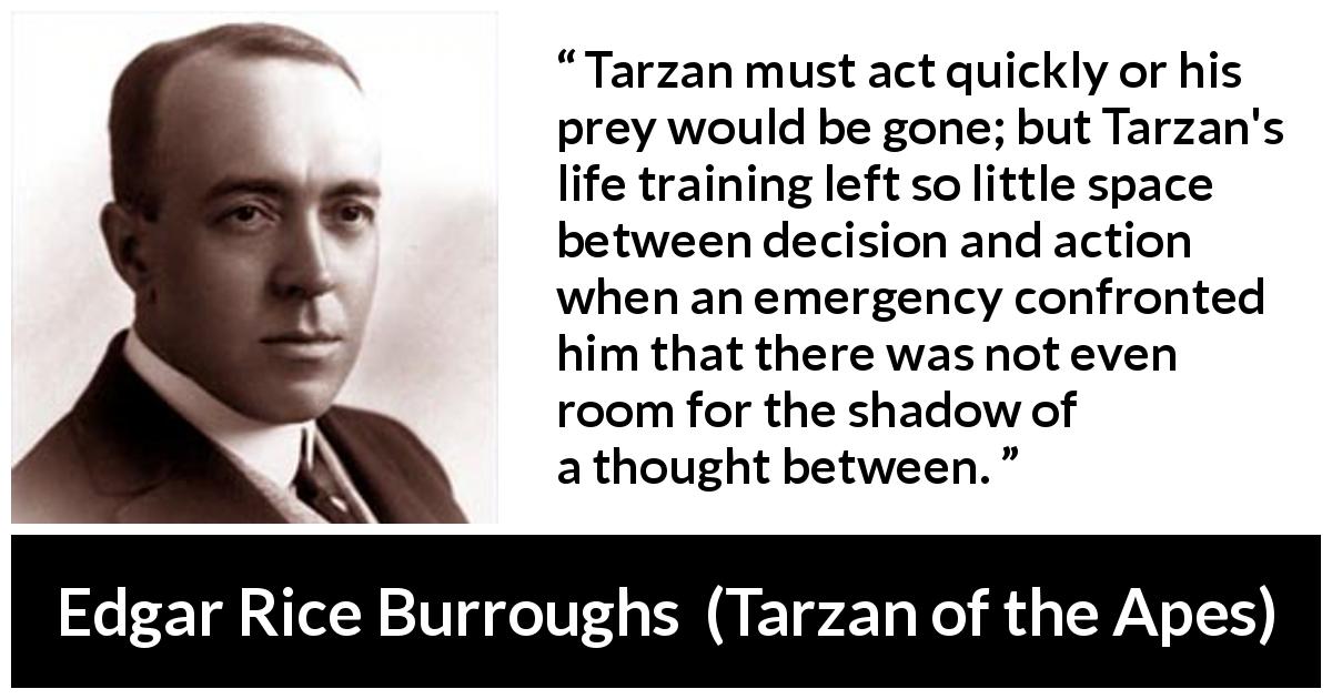Edgar Rice Burroughs quote about thought from Tarzan of the Apes - Tarzan must act quickly or his prey would be gone; but Tarzan's life training left so little space between decision and action when an emergency confronted him that there was not even room for the shadow of a thought between.