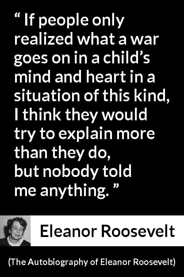 Eleanor Roosevelt quote about child from The Autobiography of Eleanor Roosevelt - If people only realized what a war goes on in a child’s mind and heart in a situation of this kind, I think they would try to explain more than they do, but nobody told me anything.