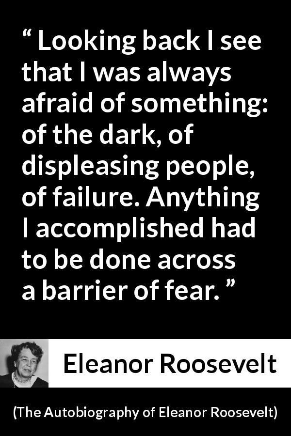 Eleanor Roosevelt quote about fear from The Autobiography of Eleanor Roosevelt - Looking back I see that I was always afraid of something: of the dark, of displeasing people, of failure. Anything I accomplished had to be done across a barrier of fear.