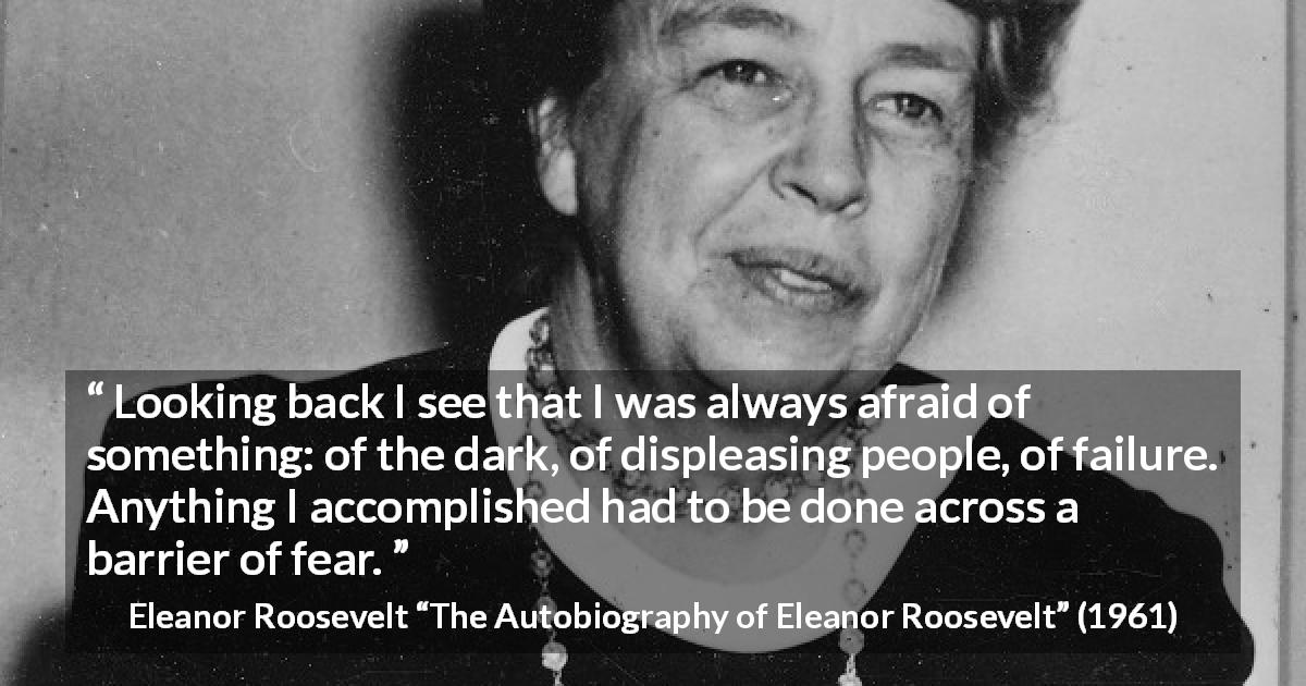 Eleanor Roosevelt quote about fear from The Autobiography of Eleanor Roosevelt - Looking back I see that I was always afraid of something: of the dark, of displeasing people, of failure. Anything I accomplished had to be done across a barrier of fear.