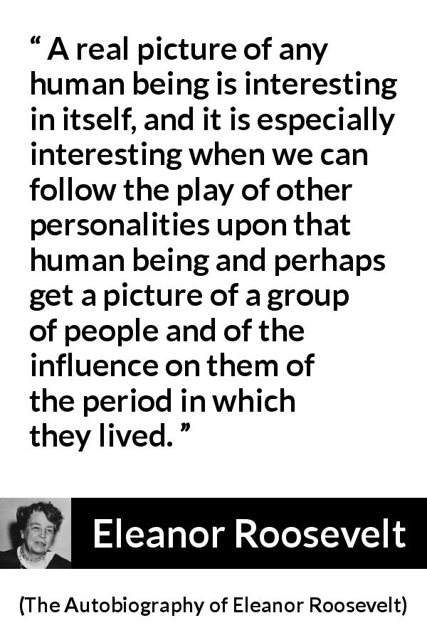 Eleanor Roosevelt quote about influence from The Autobiography of Eleanor Roosevelt - A real picture of any human being is interesting in itself, and it is especially interesting when we can follow the play of other personalities upon that human being and perhaps get a picture of a group of people and of the influence on them of the period in which they lived.