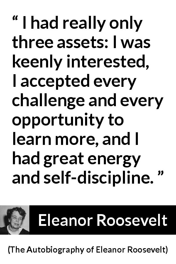 Eleanor Roosevelt quote about learning from The Autobiography of Eleanor Roosevelt - I had really only three assets: I was keenly interested, I accepted every challenge and every opportunity to learn more, and I had great energy and self-discipline.