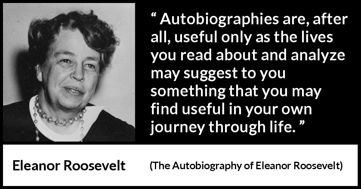 Eleanor Roosevelt quote about life from The Autobiography of Eleanor Roosevelt - Autobiographies are, after all, useful only as the lives you read about and analyze may suggest to you something that you may find useful in your own journey through life.