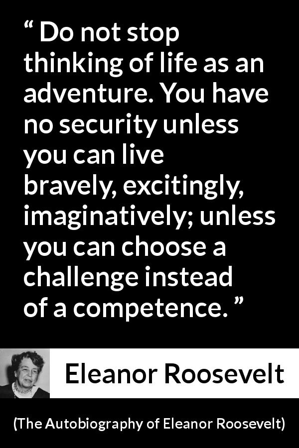 Eleanor Roosevelt quote about life from The Autobiography of Eleanor Roosevelt - Do not stop thinking of life as an adventure. You have no security unless you can live bravely, excitingly, imaginatively; unless you can choose a challenge instead of a competence.