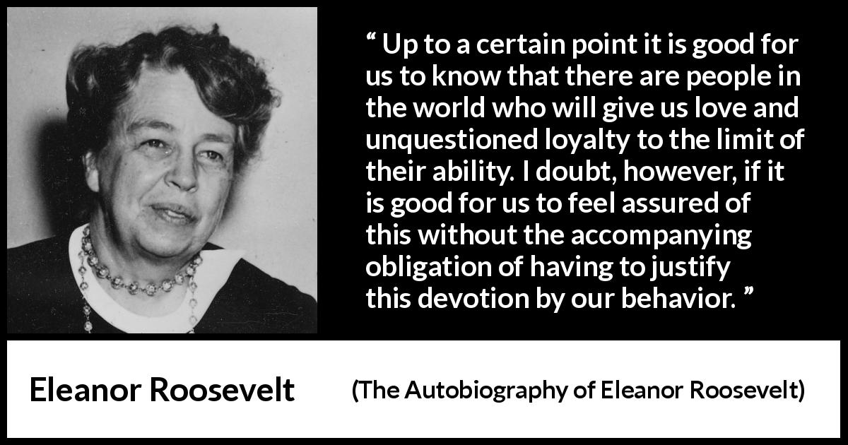 Eleanor Roosevelt quote about love from The Autobiography of Eleanor Roosevelt - Up to a certain point it is good for us to know that there are people in the world who will give us love and unquestioned loyalty to the limit of their ability. I doubt, however, if it is good for us to feel assured of this without the accompanying obligation of having to justify this devotion by our behavior.