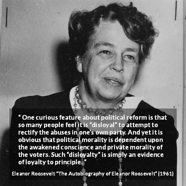 Eleanor Roosevelt quote about politics from The Autobiography of Eleanor Roosevelt - One curious feature about political reform is that so many people feel it is “disloyal” to attempt to rectify the abuses in one’s own party. And yet it is obvious that political morality is dependent upon the awakened conscience and private morality of the voters. Such “disloyalty” is simply an evidence of loyalty to principle.