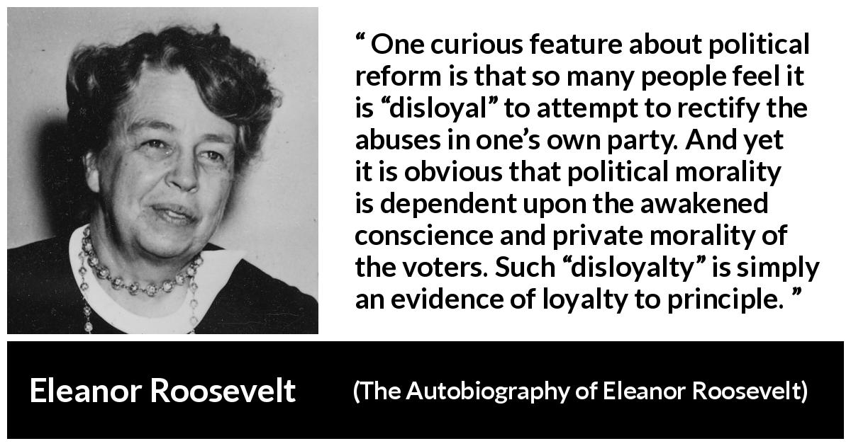 Eleanor Roosevelt quote about politics from The Autobiography of Eleanor Roosevelt - One curious feature about political reform is that so many people feel it is “disloyal” to attempt to rectify the abuses in one’s own party. And yet it is obvious that political morality is dependent upon the awakened conscience and private morality of the voters. Such “disloyalty” is simply an evidence of loyalty to principle.