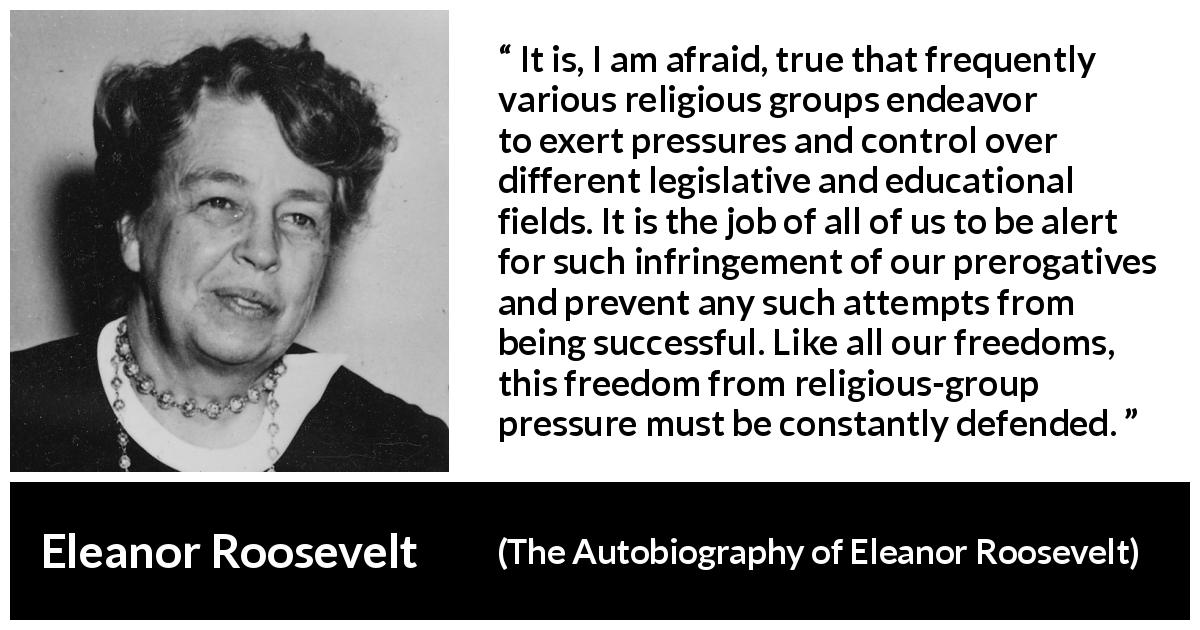 Eleanor Roosevelt quote about religion from The Autobiography of Eleanor Roosevelt - It is, I am afraid, true that frequently various religious groups endeavor to exert pressures and control over different legislative and educational fields. It is the job of all of us to be alert for such infringement of our prerogatives and prevent any such attempts from being successful. Like all our freedoms, this freedom from religious-group pressure must be constantly defended.