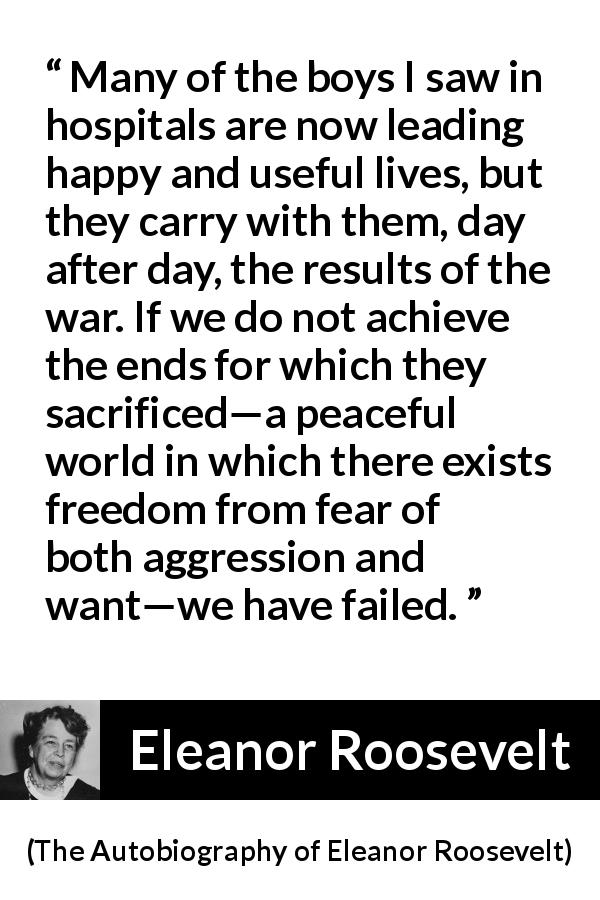 Eleanor Roosevelt quote about sacrifice from The Autobiography of Eleanor Roosevelt - Many of the boys I saw in hospitals are now leading happy and useful lives, but they carry with them, day after day, the results of the war. If we do not achieve the ends for which they sacrificed—a peaceful world in which there exists freedom from fear of both aggression and want—we have failed.