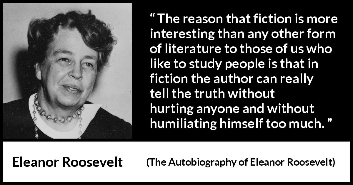 Eleanor Roosevelt quote about truth from The Autobiography of Eleanor Roosevelt - The reason that fiction is more interesting than any other form of literature to those of us who like to study people is that in fiction the author can really tell the truth without hurting anyone and without humiliating himself too much.