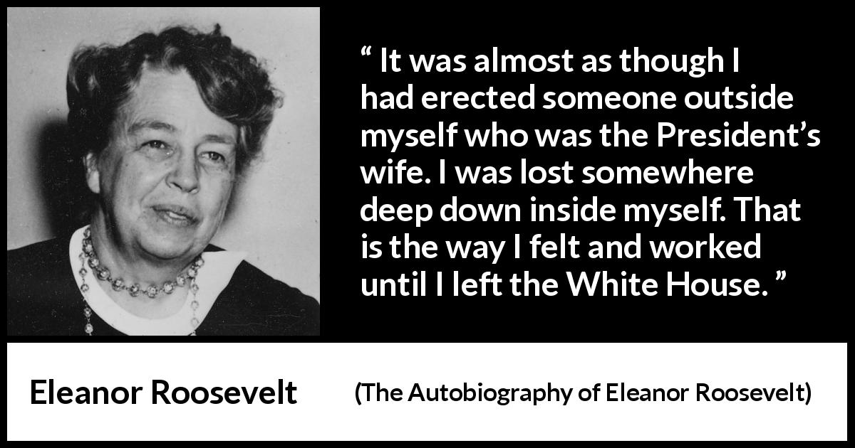 Eleanor Roosevelt quote about wife from The Autobiography of Eleanor Roosevelt - It was almost as though I had erected someone outside myself who was the President’s wife. I was lost somewhere deep down inside myself. That is the way I felt and worked until I left the White House.