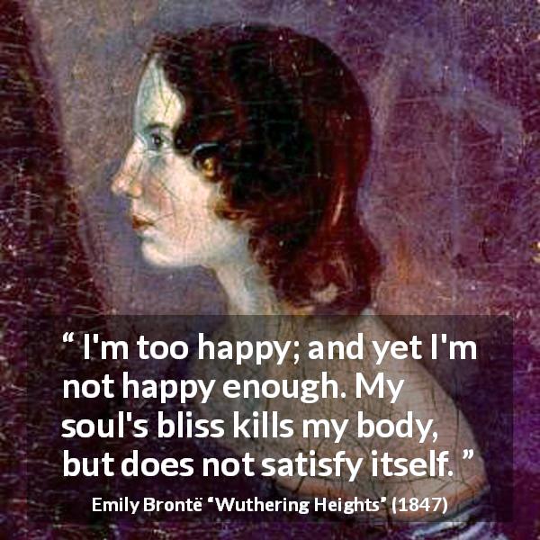 Emily Brontë quote about happiness from Wuthering Heights - I'm too happy; and yet I'm not happy enough. My soul's bliss kills my body, but does not satisfy itself.