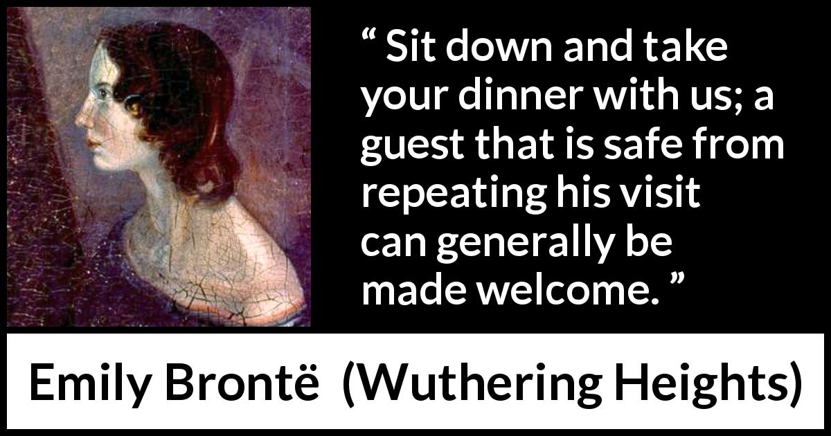 Emily Brontë quote about hospitality from Wuthering Heights - Sit down and take your dinner with us; a guest that is safe from repeating his visit can generally be made welcome.