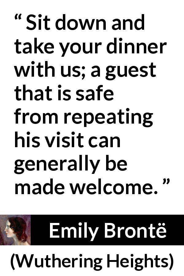 Emily Brontë quote about hospitality from Wuthering Heights - Sit down and take your dinner with us; a guest that is safe from repeating his visit can generally be made welcome.