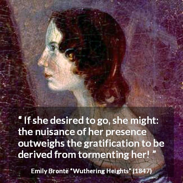Emily Brontë quote about torment from Wuthering Heights - If she desired to go, she might: the nuisance of her presence outweighs the gratification to be derived from tormenting her!