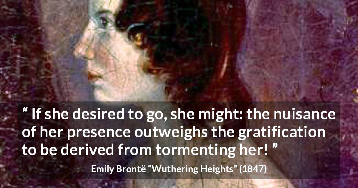Emily Brontë quote about torment from Wuthering Heights - If she desired to go, she might: the nuisance of her presence outweighs the gratification to be derived from tormenting her!