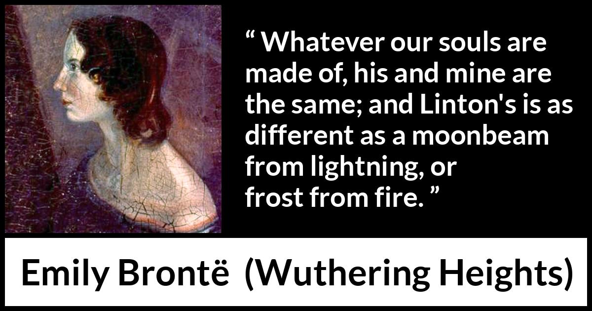 Emily Brontë quote about fire from Wuthering Heights (1847) Emily Brontë quote about fire from Wuthering Heights (1847) - Whatever our souls are made of, his and mine are the same; and Linton's is as different as a moonbeam from lightning, or frost from fire.