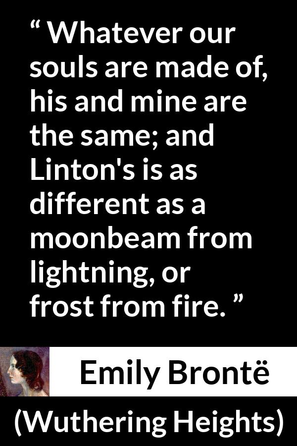 Emily Brontë quote about fire from Wuthering Heights (1847) - Whatever our souls are made of, his and mine are the same; and Linton's is as different as a moonbeam from lightning, or frost from fire.