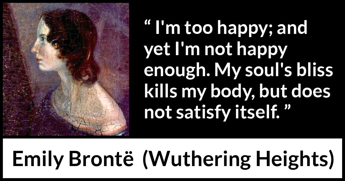 Emily Brontë quote about happiness from Wuthering Heights (1847) Emily Brontë quote about happiness from Wuthering Heights (1847) - I'm too happy; and yet I'm not happy enough. My soul's bliss kills my body, but does not satisfy itself.