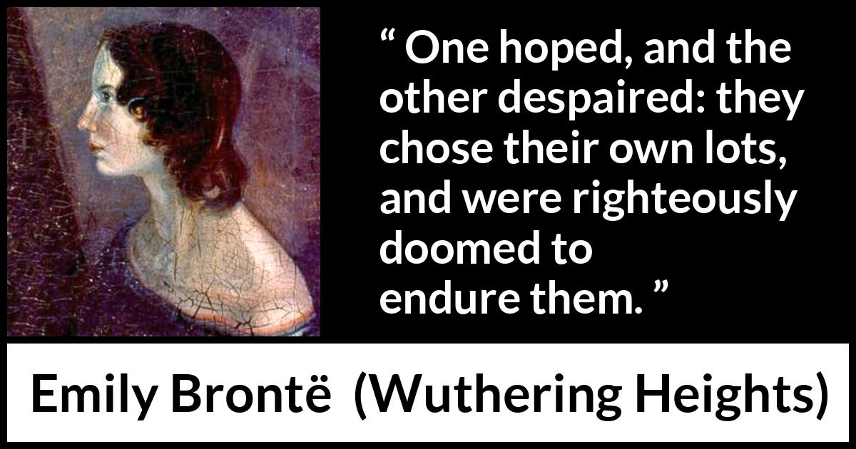 Emily Brontë quote about hope from Wuthering Heights (1847) Emily Brontë quote about hope from Wuthering Heights (1847) - One hoped, and the other despaired: they chose their own lots, and were righteously doomed to endure them.