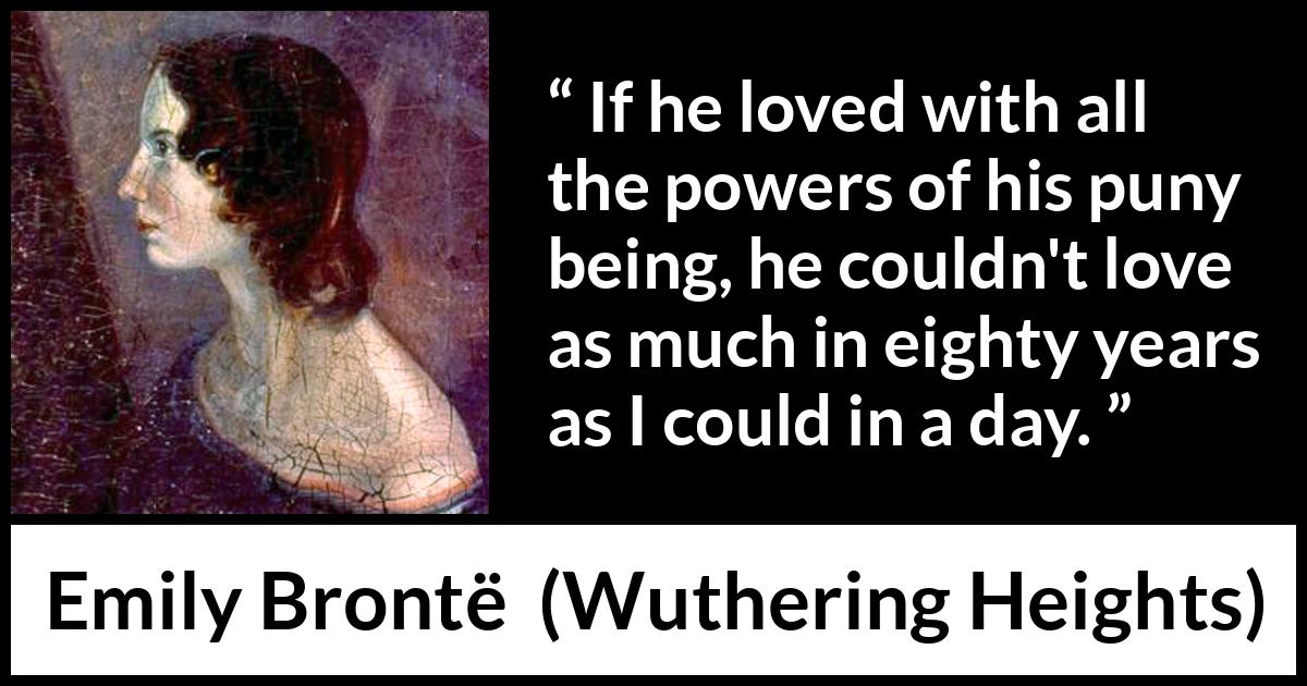 Emily Brontë quote about love from Wuthering Heights (1847) Emily Brontë quote about love from Wuthering Heights (1847) - If he loved with all the powers of his puny being, he couldn't love as much in eighty years as I could in a day.