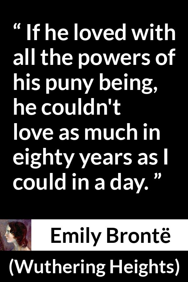 Emily Brontë quote about love from Wuthering Heights (1847) - If he loved with all the powers of his puny being, he couldn't love as much in eighty years as I could in a day.