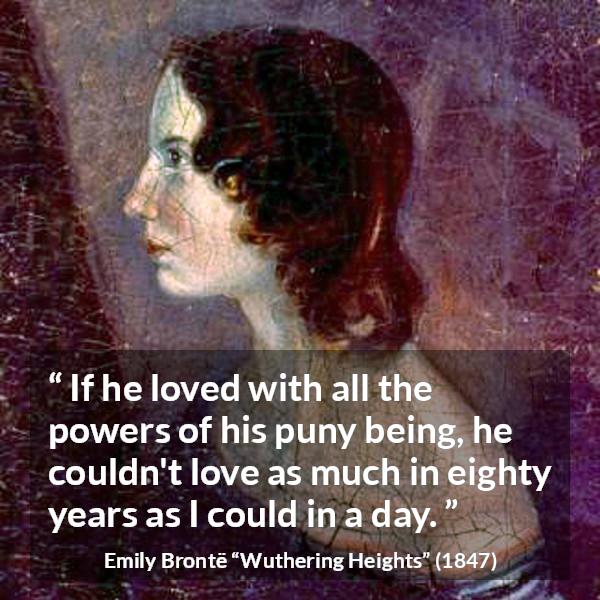 Emily Brontë quote about love from Wuthering Heights (1847) - If he loved with all the powers of his puny being, he couldn't love as much in eighty years as I could in a day.