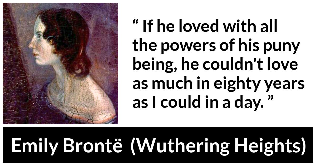 Emily Brontë quote about love from Wuthering Heights (1847) - If he loved with all the powers of his puny being, he couldn't love as much in eighty years as I could in a day.