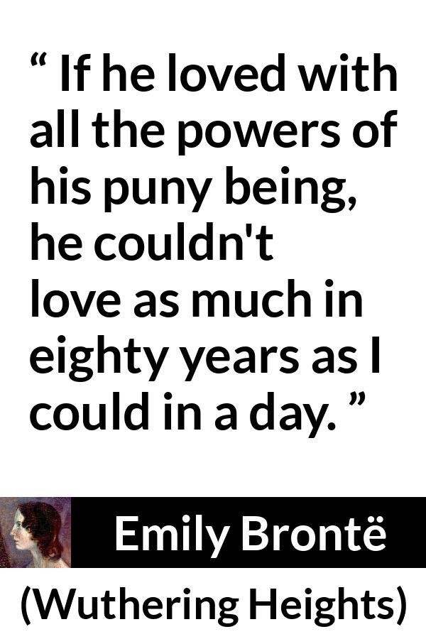 Emily Brontë quote about love from Wuthering Heights (1847) - If he loved with all the powers of his puny being, he couldn't love as much in eighty years as I could in a day.