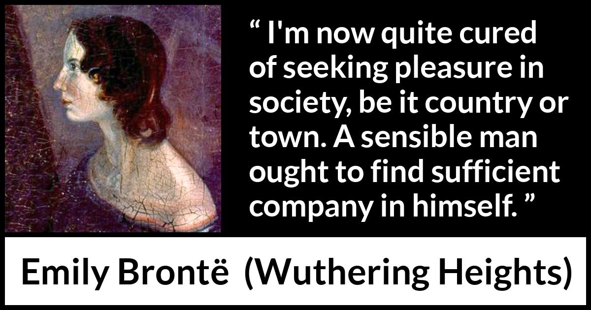 Emily Brontë quote about pleasure from Wuthering Heights (1847) Emily Brontë quote about pleasure from Wuthering Heights (1847) - I'm now quite cured of seeking pleasure in society, be it country or town. A sensible man ought to find sufficient company in himself.