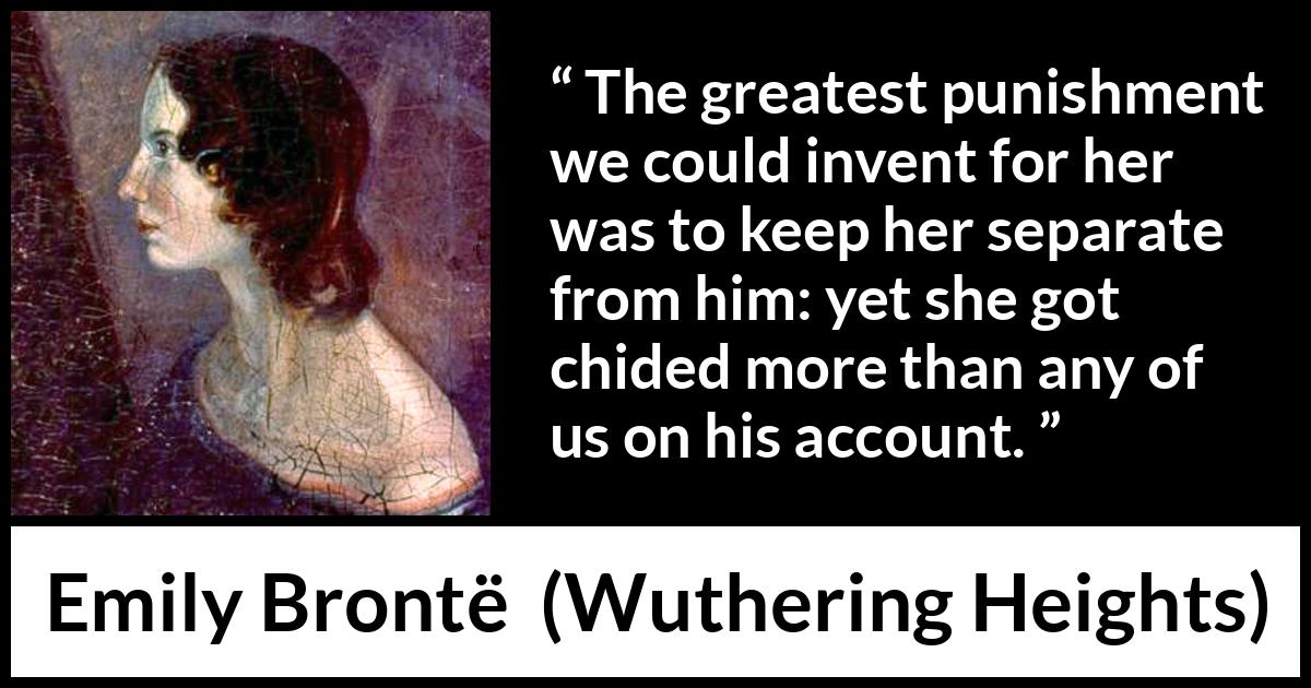 Emily Brontë quote about punishment from Wuthering Heights (1847) Emily Brontë quote about punishment from Wuthering Heights (1847) - The greatest punishment we could invent for her was to keep her separate from him: yet she got chided more than any of us on his account.