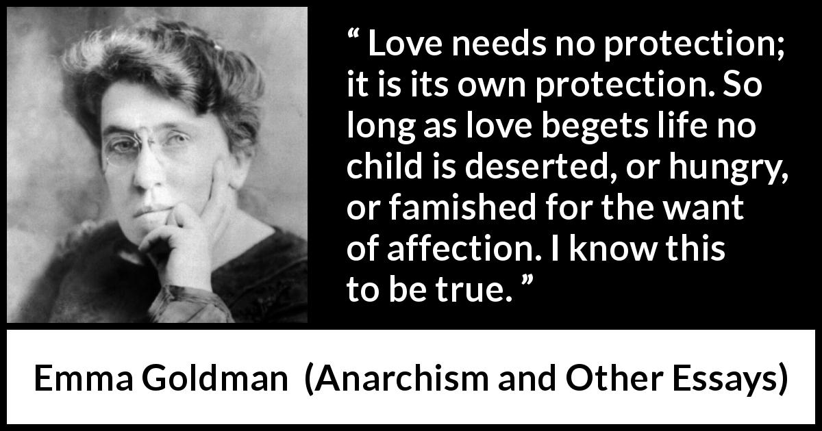 Emma Goldman quote about love from Anarchism and Other Essays - Love needs no protection; it is its own protection. So long as love begets life no child is deserted, or hungry, or famished for the want of affection. I know this to be true.
