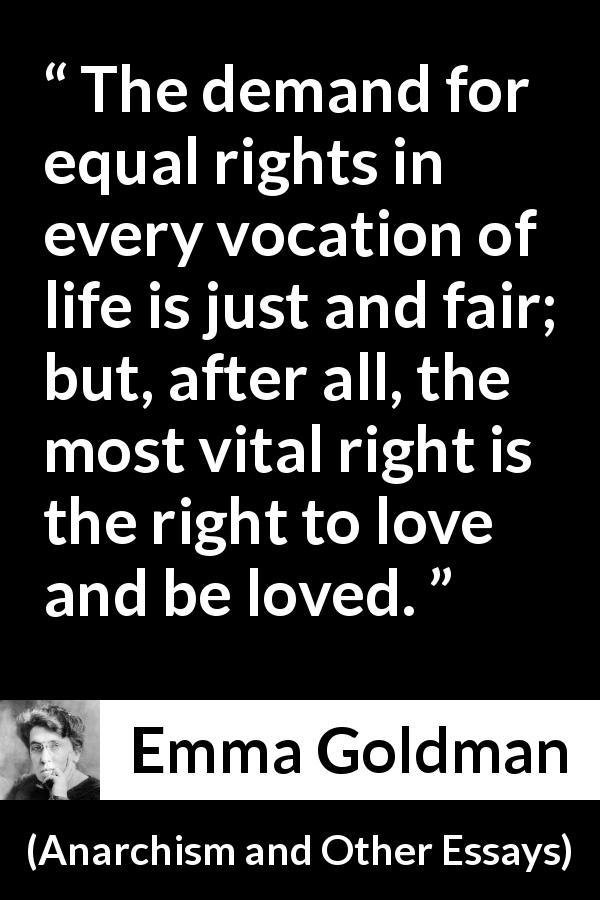 Emma Goldman quote about love from Anarchism and Other Essays - The demand for equal rights in every vocation of life is just and fair; but, after all, the most vital right is the right to love and be loved.