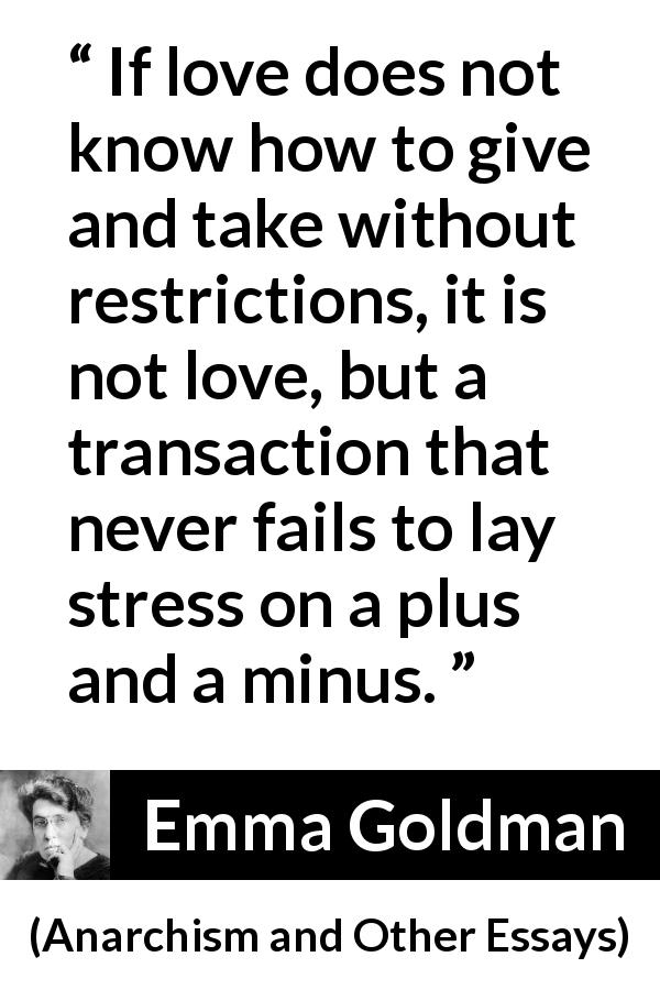 Emma Goldman quote about love from Anarchism and Other Essays - If love does not know how to give and take without restrictions, it is not love, but a transaction that never fails to lay stress on a plus and a minus.
