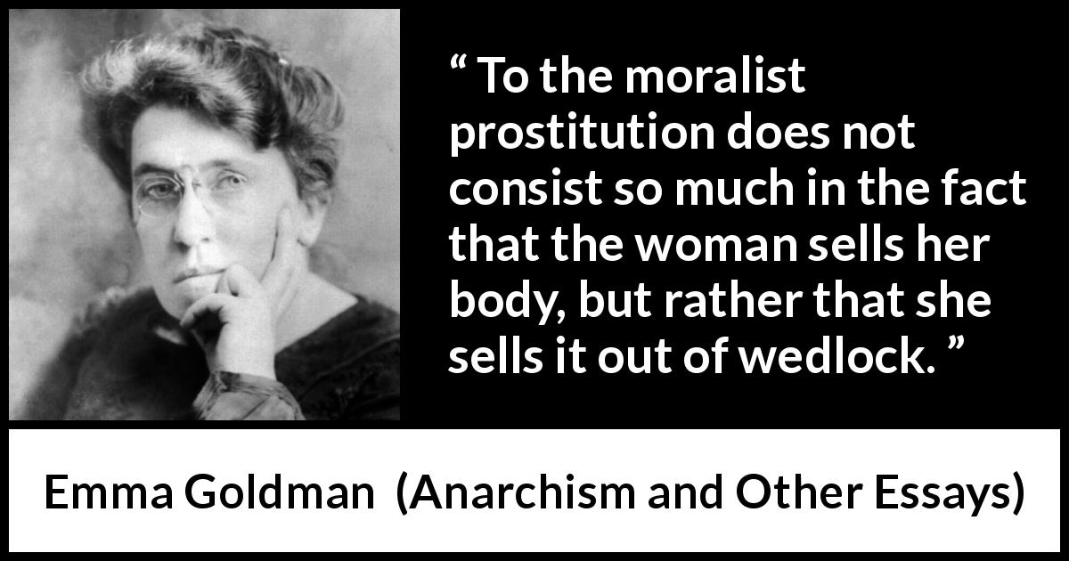 Emma Goldman quote about marriage from Anarchism and Other Essays - To the moralist prostitution does not consist so much in the fact that the woman sells her body, but rather that she sells it out of wedlock.