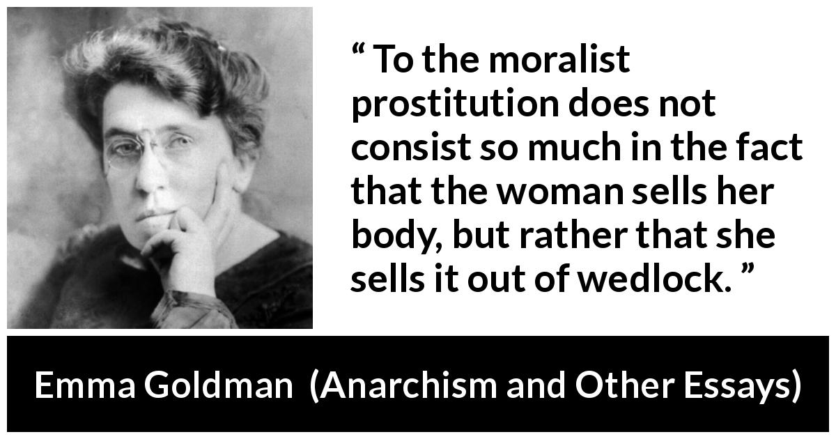 Emma Goldman quote about marriage from Anarchism and Other Essays - To the moralist prostitution does not consist so much in the fact that the woman sells her body, but rather that she sells it out of wedlock.