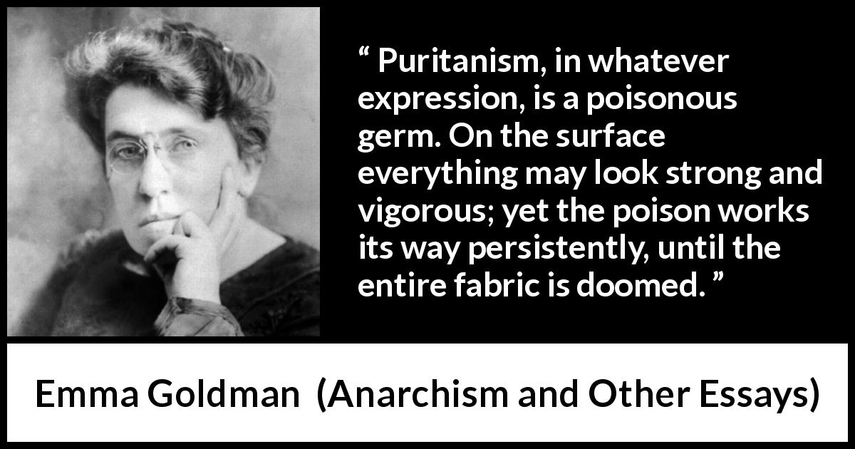 Emma Goldman quote about poison from Anarchism and Other Essays - Puritanism, in whatever expression, is a poisonous germ. On the surface everything may look strong and vigorous; yet the poison works its way persistently, until the entire fabric is doomed.