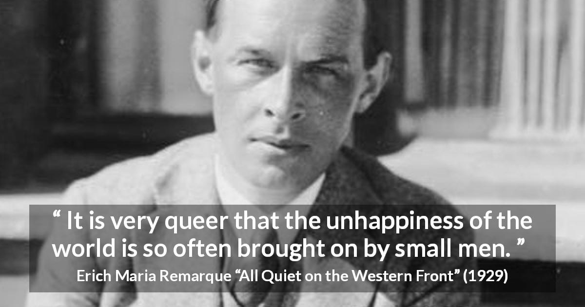 Erich Maria Remarque quote about smallness from All Quiet on the Western Front - It is very queer that the unhappiness of the world is so often brought on by small men.