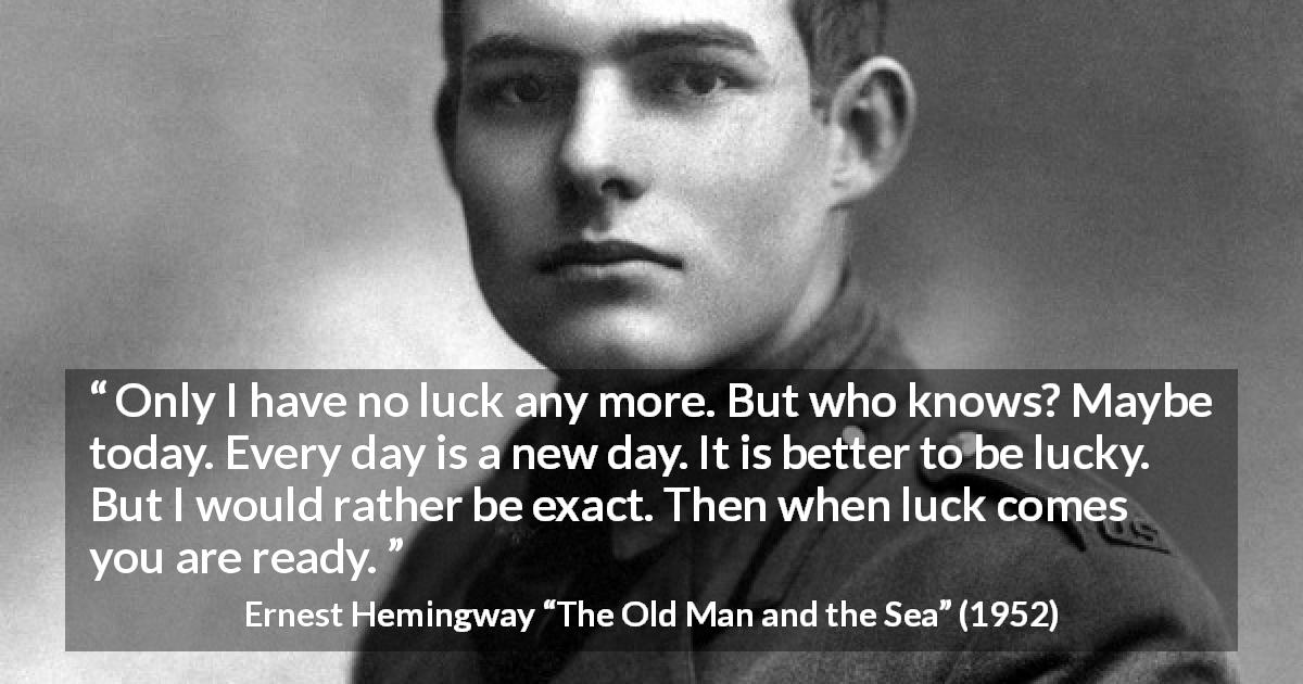 Ernest Hemingway quote about hope from The Old Man and the Sea - Only I have no luck any more. But who knows? Maybe today. Every day is a new day. It is better to be lucky. But I would rather be exact. Then when luck comes you are ready.
