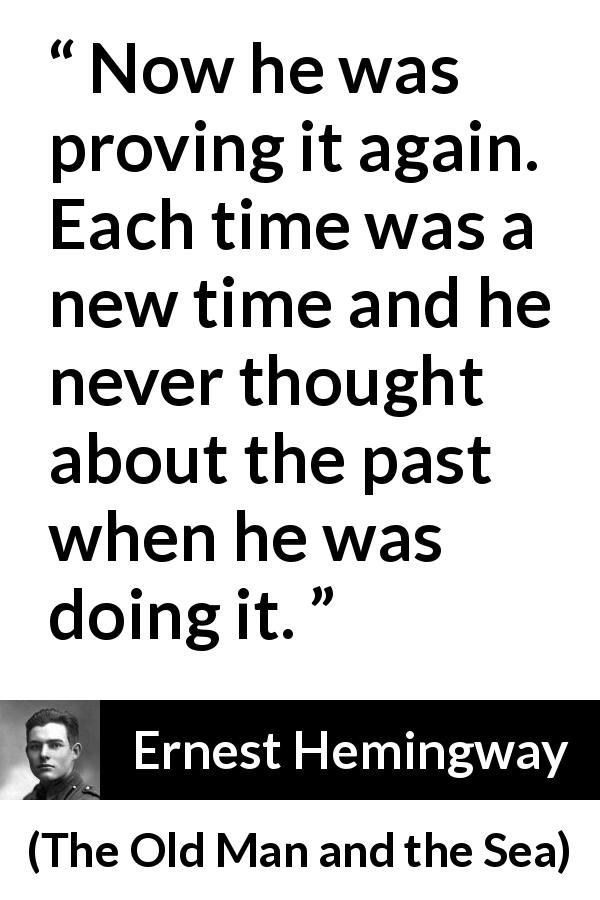 Ernest Hemingway quote about humility from The Old Man and the Sea - Now he was proving it again. Each time was a new time and he never thought about the past when he was doing it.