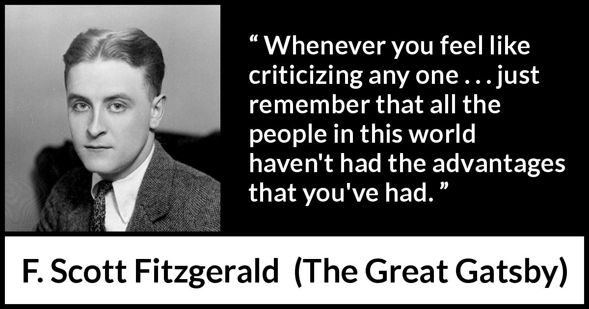 F. Scott Fitzgerald quote about advantage from The Great Gatsby - Whenever you feel like criticizing any one . . . just remember that all the people in this world haven't had the advantages that you've had.